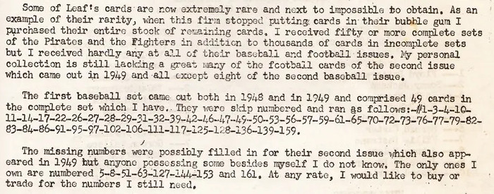 "Some of Leaf's cards are now extremely rare and next to impossible to obtain. As an example of their rarity, when this firm stopped putting cards in their bubble gum I purchased their entire stock of remaining cards. I received fifty or more complete sets of the Pirates and the Fighters in addition to thousands of cards in incomplete sets but I received hardly any at all of their baseball and football issues. My personal collection is still lacking a great many of the football cards of the second issue which came out in 1949 and all except eight of the second baseball issue.
The first baseball set came out both in 1948 and 1949 and comprised 49 cards in the complete set which I have. They were skip numbered and ran as follows: (provides card numbers).
The missing numbers were possibly filled in for their second issue which also appeared in 1949 but anyone possessing some besides myself I do not know. The only ones I own are numbered 5, 8, 51, 63, 127, 144, 153, and 161. At any rate, I would like to buy or trade for the numbers I still need."