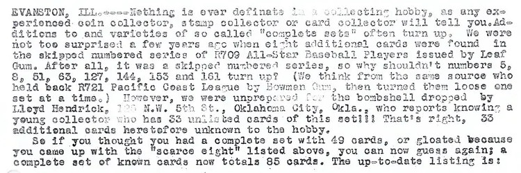 "Evanston, Illinois - Nothing is ever definite in a collecting hobby, as any experienced coin collector, stamp collector, or card collector will tell you. Additions to and varieties of so called "complete sets" often turn up. We were not too surprised a few years ago when eight additional cards were found in the skipped numbered series of R709 All-Star Baseball Players issued by Leaf Gum. After all, it was a skipped numbered series, so why shouldn't numbers 5, 8, 51, 63, 127, 144, 153, and 161 turn up? However, we were unprepared for the bombshell dropped by Lloyd Hendrick who reports knowing a young collector who has 33 unlisted cards of this set!!! That's right, 33 additional cards heretofore unknown to the hobby.
So if you thought you had a complete set with 49 cards, or gloated because you came up with the "scarce eight" listed above, you can now guess again; a complete set of known cards now totals 85 cards."