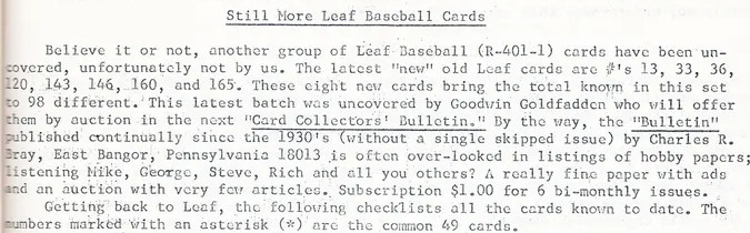 "Believe it or not, another group of Leaf Baseball cards have been uncovered, unfortunately not by us. The latest "new" old Leaf cards are numbers 13, 33, 36, 120, 143, 146, 160, and 165. These eight new cards bring the total known in this set to 98 different. This latest batch was uncovered by Goodwin Goldfadden who will offer them by auction in the next "Card Collector's Bulletin." By the way, the Bulletin published continually since the 1930's without a single skipped issue by Charles Bray is often overlooked in listings of hobby papers; listening Mike, George, Steve, Rich and all you others? A really fine paper with ads and an auction with very few articles. Getting back to Leaf, the following checklists all the cards known to date."